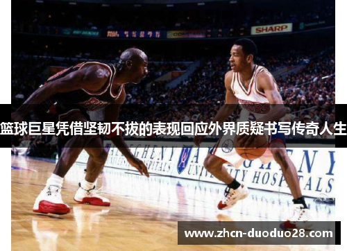 篮球巨星凭借坚韧不拔的表现回应外界质疑书写传奇人生