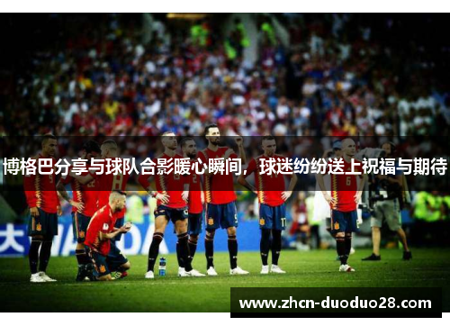 博格巴分享与球队合影暖心瞬间，球迷纷纷送上祝福与期待