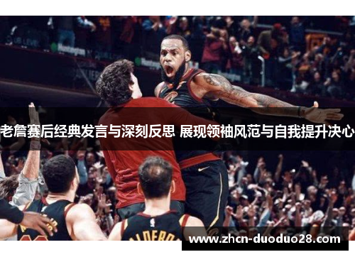 老詹赛后经典发言与深刻反思 展现领袖风范与自我提升决心