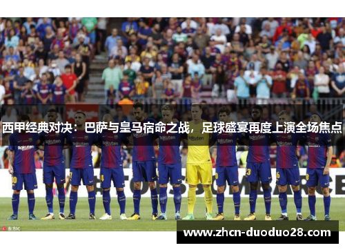 西甲经典对决：巴萨与皇马宿命之战，足球盛宴再度上演全场焦点