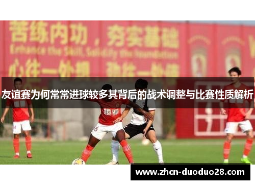 友谊赛为何常常进球较多其背后的战术调整与比赛性质解析