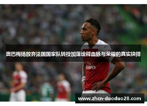 奥巴梅扬放弃法国国家队转投加蓬诠释血脉与荣耀的真实抉择