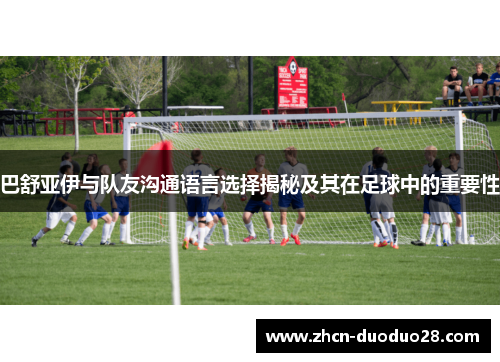 巴舒亚伊与队友沟通语言选择揭秘及其在足球中的重要性
